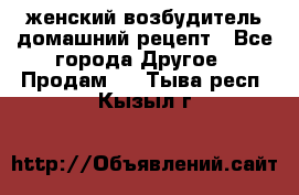 женский возбудитель домашний рецепт - Все города Другое » Продам   . Тыва респ.,Кызыл г.